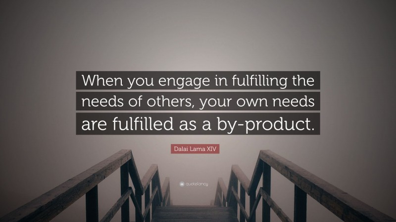 Dalai Lama XIV Quote: “When you engage in fulfilling the needs of others, your own needs are fulfilled as a by-product.”
