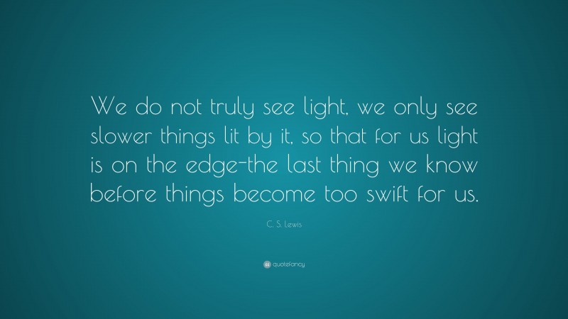 C. S. Lewis Quote: “We do not truly see light, we only see slower things lit by it, so that for us light is on the edge-the last thing we know before things become too swift for us.”