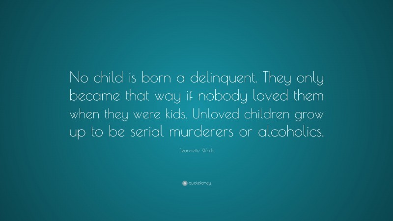 Jeannette Walls Quote: “No child is born a delinquent. They only became that way if nobody loved them when they were kids. Unloved children grow up to be serial murderers or alcoholics.”