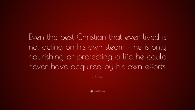 C. S. Lewis Quote: “Even the best Christian that ever lived is not acting on his own steam – he is only nourishing or protecting a life he could never have acquired by his own efforts.”