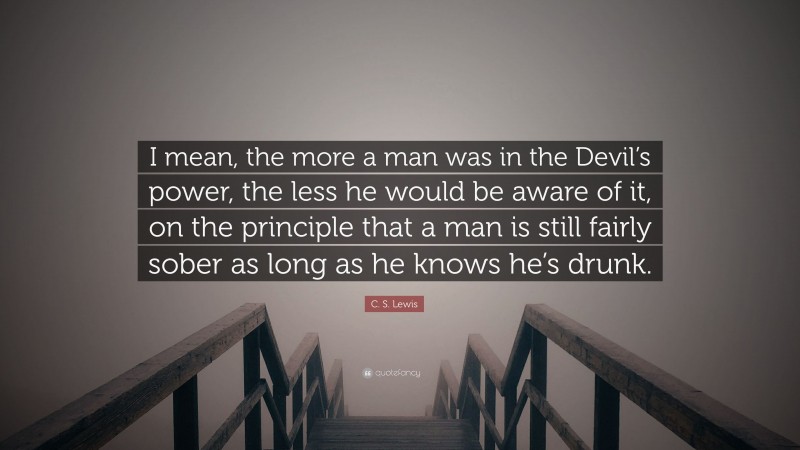 C. S. Lewis Quote: “I mean, the more a man was in the Devil’s power, the less he would be aware of it, on the principle that a man is still fairly sober as long as he knows he’s drunk.”