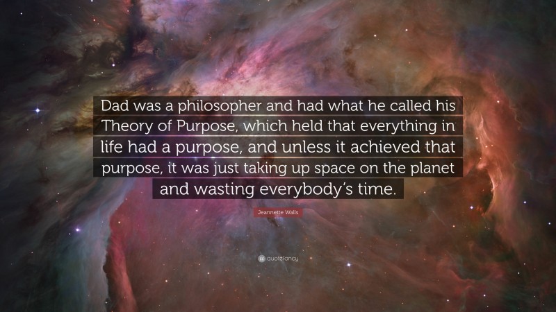 Jeannette Walls Quote: “Dad was a philosopher and had what he called his Theory of Purpose, which held that everything in life had a purpose, and unless it achieved that purpose, it was just taking up space on the planet and wasting everybody’s time.”