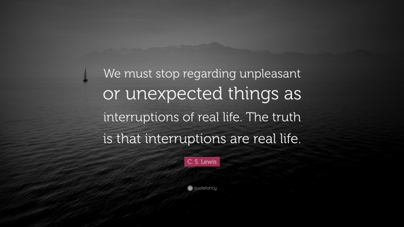 C. S. Lewis Quote: “We must stop regarding unpleasant or unexpected things as interruptions of real life. The truth is that interruptions are real life.”
