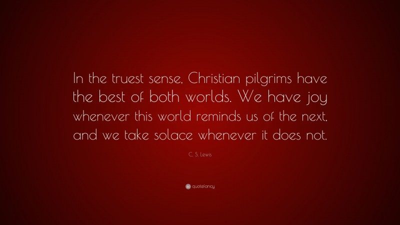 C. S. Lewis Quote: “In the truest sense, Christian pilgrims have the best of both worlds. We have joy whenever this world reminds us of the next, and we take solace whenever it does not.”