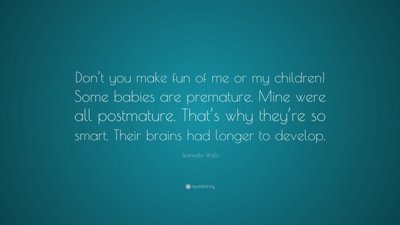 Jeannette Walls Quote: “Don’t you make fun of me or my children! Some babies are premature. Mine were all postmature. That’s why they’re so smart. Their brains had longer to develop.”