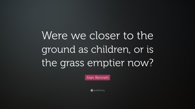 Alan Bennett Quote: “Were we closer to the ground as children, or is the grass emptier now?”