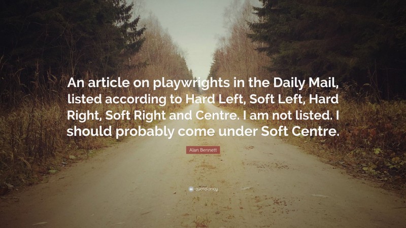 Alan Bennett Quote: “An article on playwrights in the Daily Mail, listed according to Hard Left, Soft Left, Hard Right, Soft Right and Centre. I am not listed. I should probably come under Soft Centre.”