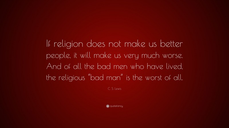 C. S. Lewis Quote: “If religion does not make us better people, it will make us very much worse. And of all the bad men who have lived, the religious “bad man” is the worst of all.”