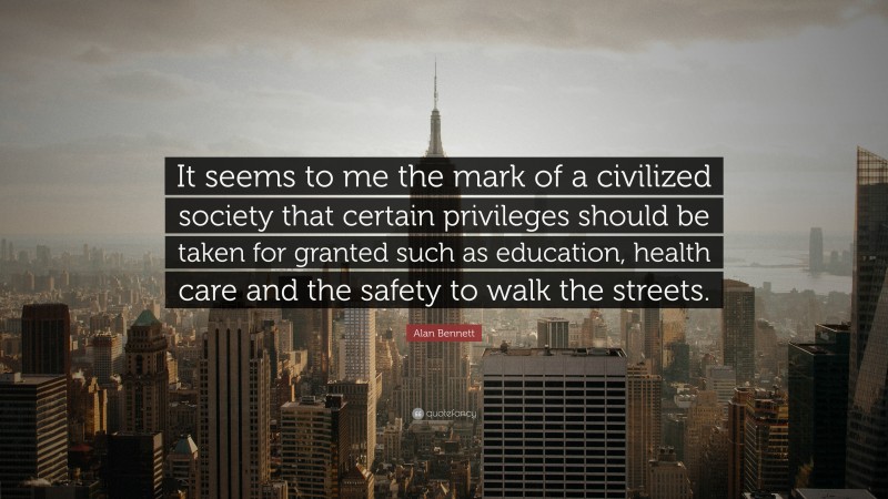 Alan Bennett Quote: “It seems to me the mark of a civilized society that certain privileges should be taken for granted such as education, health care and the safety to walk the streets.”