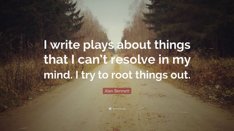 Alan Bennett Quote: “I write plays about things that I can’t resolve in my mind. I try to root things out.”