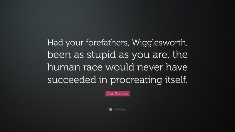 Alan Bennett Quote: “Had your forefathers, Wigglesworth, been as stupid as you are, the human race would never have succeeded in procreating itself.”