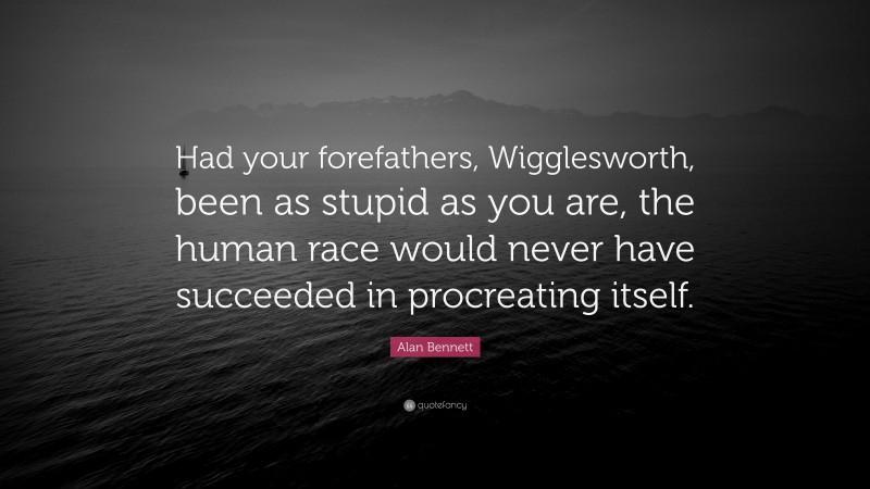Alan Bennett Quote: “Had your forefathers, Wigglesworth, been as stupid as you are, the human race would never have succeeded in procreating itself.”