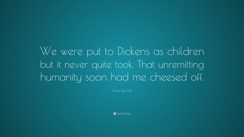 Alan Bennett Quote: “We were put to Dickens as children but it never quite took. That unremitting humanity soon had me cheesed off.”