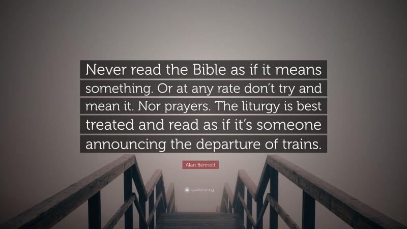 Alan Bennett Quote: “Never read the Bible as if it means something. Or at any rate don’t try and mean it. Nor prayers. The liturgy is best treated and read as if it’s someone announcing the departure of trains.”