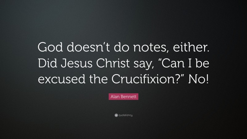 Alan Bennett Quote: “God doesn’t do notes, either. Did Jesus Christ say, “Can I be excused the Crucifixion?” No!”