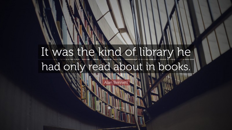 Alan Bennett Quote: “It was the kind of library he had only read about in books.”