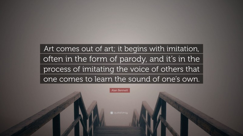 Alan Bennett Quote: “Art comes out of art; it begins with imitation, often in the form of parody, and it’s in the process of imitating the voice of others that one comes to learn the sound of one’s own.”