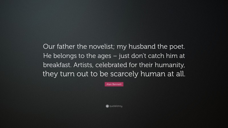 Alan Bennett Quote: “Our father the novelist; my husband the poet. He belongs to the ages – just don’t catch him at breakfast. Artists, celebrated for their humanity, they turn out to be scarcely human at all.”