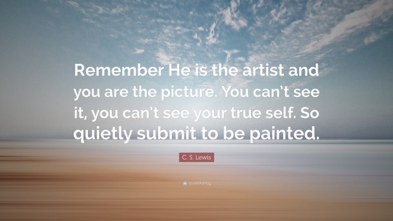 C. S. Lewis Quote: “Remember He is the artist and you are the picture. You can’t see it, you can’t see your true self. So quietly submit to be painted.”