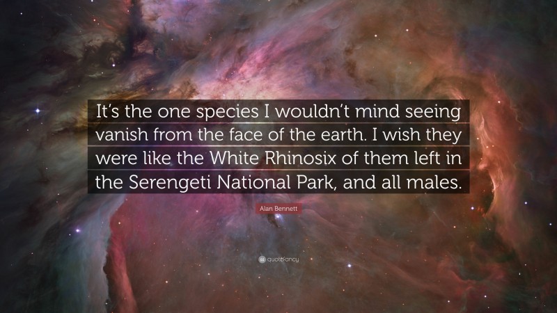 Alan Bennett Quote: “It’s the one species I wouldn’t mind seeing vanish from the face of the earth. I wish they were like the White Rhinosix of them left in the Serengeti National Park, and all males.”