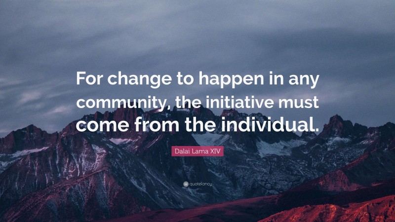 Dalai Lama XIV Quote: “For change to happen in any community, the initiative must come from the individual.”