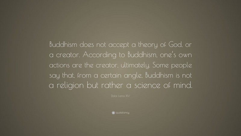 Dalai Lama XIV Quote: “Buddhism does not accept a theory of God, or a creator. According to Buddhism, one’s own actions are the creator, ultimately. Some people say that, from a certain angle, Buddhism is not a religion but rather a science of mind.”
