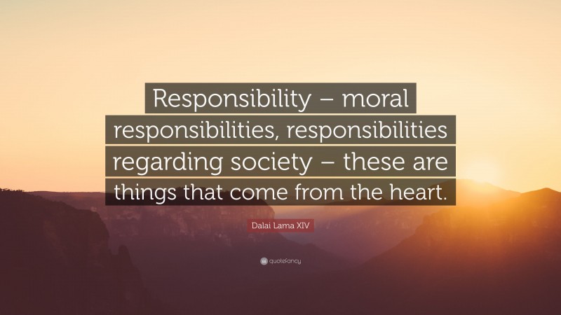 Dalai Lama XIV Quote: “Responsibility – moral responsibilities, responsibilities regarding society – these are things that come from the heart.”