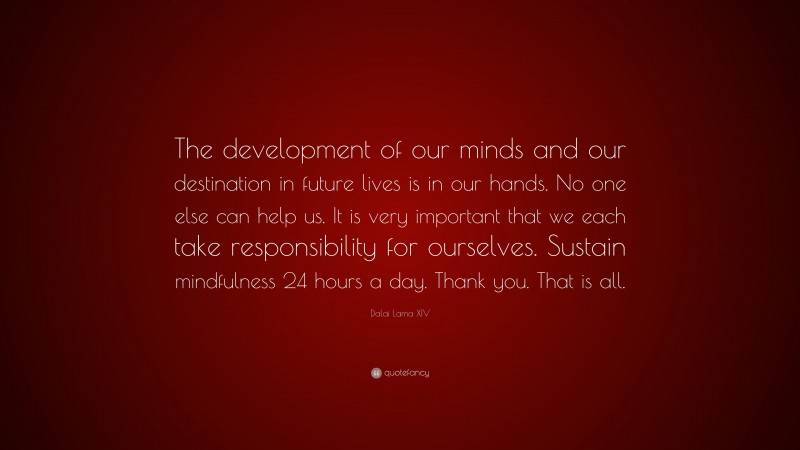 Dalai Lama XIV Quote: “The development of our minds and our destination in future lives is in our hands. No one else can help us. It is very important that we each take responsibility for ourselves. Sustain mindfulness 24 hours a day. Thank you. That is all.”