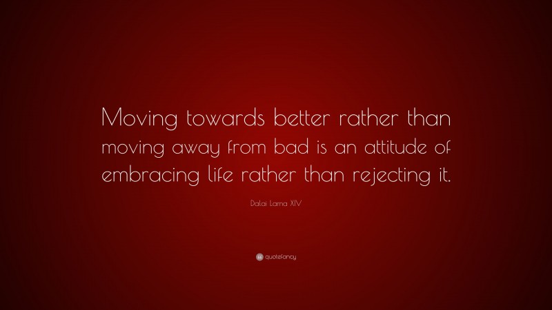Dalai Lama XIV Quote: “Moving towards better rather than moving away from bad is an attitude of embracing life rather than rejecting it.”