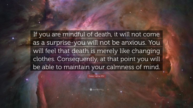 Dalai Lama XIV Quote: “If you are mindful of death, it will not come as a surprise-you will not be anxious. You will feel that death is merely like changing clothes. Consequently, at that point you will be able to maintain your calmness of mind.”