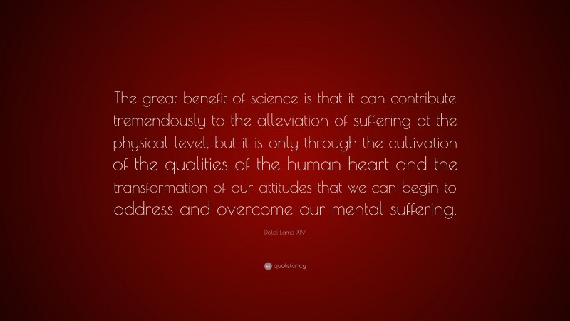 Dalai Lama XIV Quote: “The great benefit of science is that it can contribute tremendously to the alleviation of suffering at the physical level, but it is only through the cultivation of the qualities of the human heart and the transformation of our attitudes that we can begin to address and overcome our mental suffering.”