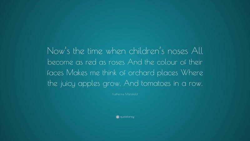 Katherine Mansfield Quote: “Now’s the time when children’s noses All become as red as roses And the colour of their faces Makes me think of orchard places Where the juicy apples grow, And tomatoes in a row.”