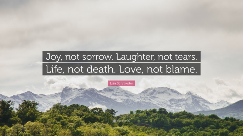 Lisa Schroeder Quote: “Joy, not sorrow. Laughter, not tears. Life, not death. Love, not blame.”