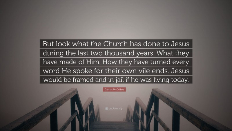 Carson McCullers Quote: “But look what the Church has done to Jesus during the last two thousand years. What they have made of Him. How they have turned every word He spoke for their own vile ends. Jesus would be framed and in jail if he was living today.”