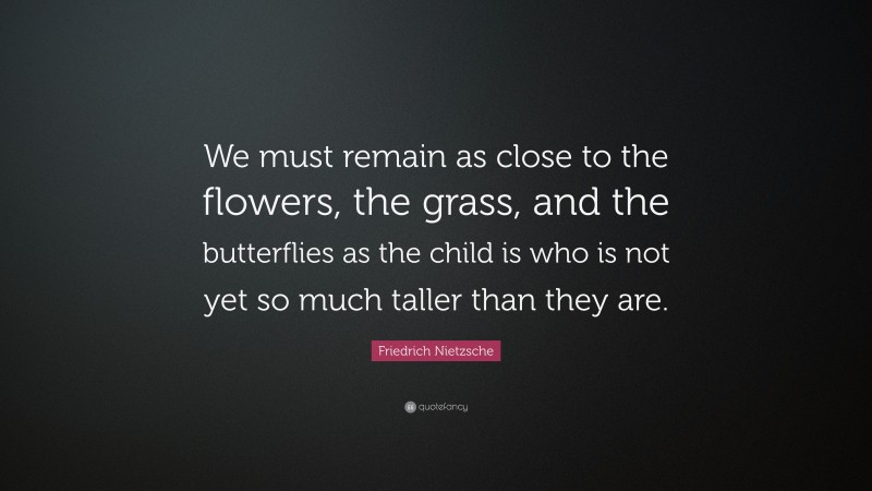 Friedrich Nietzsche Quote: “We must remain as close to the flowers, the grass, and the butterflies as the child is who is not yet so much taller than they are.”