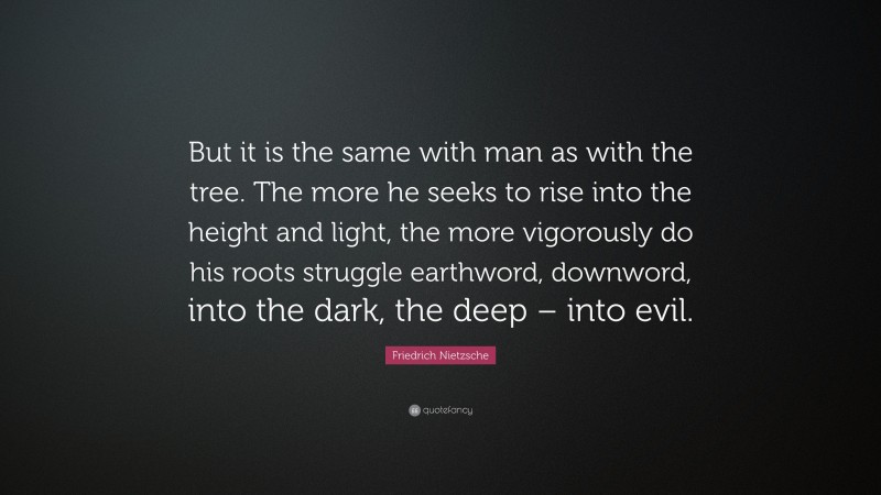 Friedrich Nietzsche Quote: “But it is the same with man as with the tree. The more he seeks to rise into the height and light, the more vigorously do his roots struggle earthword, downword, into the dark, the deep – into evil.”