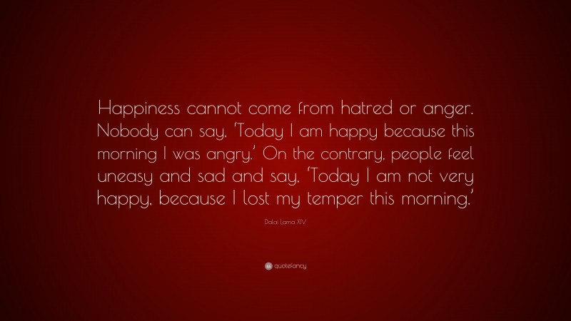 Dalai Lama XIV Quote: “Happiness cannot come from hatred or anger. Nobody can say, ‘Today I am happy because this morning I was angry.’ On the contrary, people feel uneasy and sad and say, ‘Today I am not very happy, because I lost my temper this morning.’”