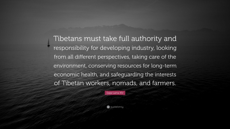Dalai Lama XIV Quote: “Tibetans must take full authority and responsibility for developing industry, looking from all different perspectives, taking care of the environment, conserving resources for long-term economic health, and safeguarding the interests of Tibetan workers, nomads, and farmers.”