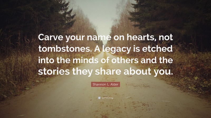 Shannon L. Alder Quote: “Carve your name on hearts, not tombstones. A legacy is etched into the minds of others and the stories they share about you.”