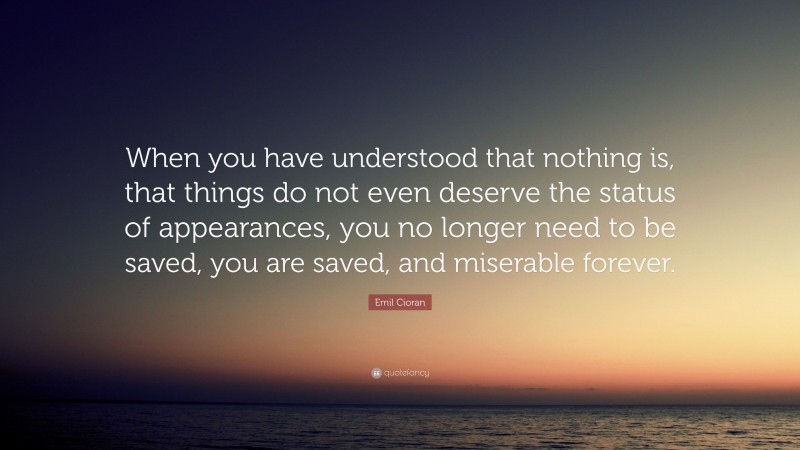 Emil Cioran Quote: “When you have understood that nothing is, that things do not even deserve the status of appearances, you no longer need to be saved, you are saved, and miserable forever.”