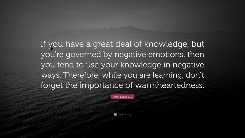 Dalai Lama XIV Quote: “If you have a great deal of knowledge, but you’re governed by negative emotions, then you tend to use your knowledge in negative ways. Therefore, while you are learning, don’t forget the importance of warmheartedness.”