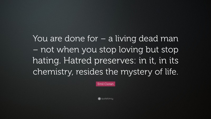 Emil Cioran Quote: “You are done for – a living dead man – not when you stop loving but stop hating. Hatred preserves: in it, in its chemistry, resides the mystery of life.”