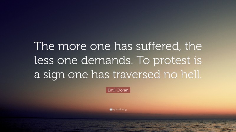 Emil Cioran Quote: “The more one has suffered, the less one demands. To protest is a sign one has traversed no hell.”