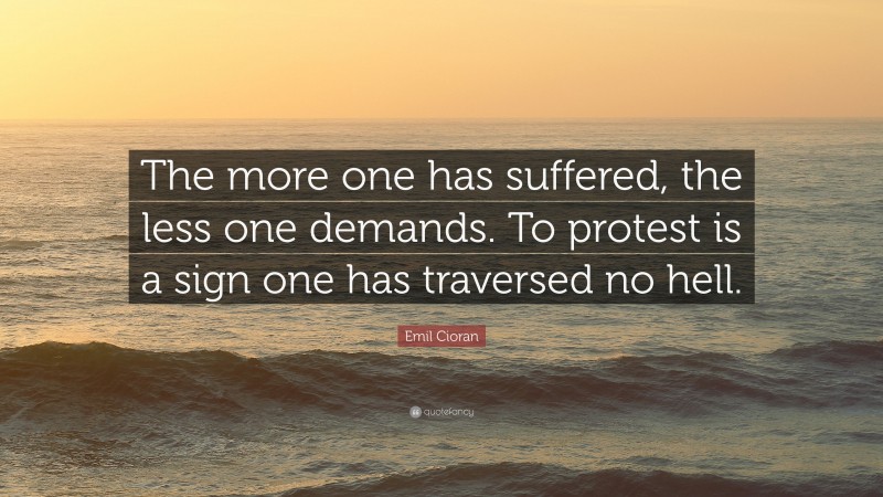 Emil Cioran Quote: “The more one has suffered, the less one demands. To protest is a sign one has traversed no hell.”