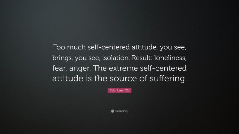 Dalai Lama XIV Quote: “Too much self-centered attitude, you see, brings, you see, isolation. Result: loneliness, fear, anger. The extreme self-centered attitude is the source of suffering.”