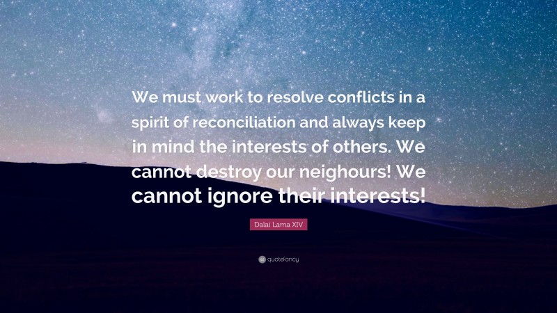 Dalai Lama XIV Quote: “We must work to resolve conflicts in a spirit of reconciliation and always keep in mind the interests of others. We cannot destroy our neighours! We cannot ignore their interests!”