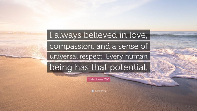 Dalai Lama XIV Quote: “I always believed in love, compassion, and a sense of universal respect. Every human being has that potential.”
