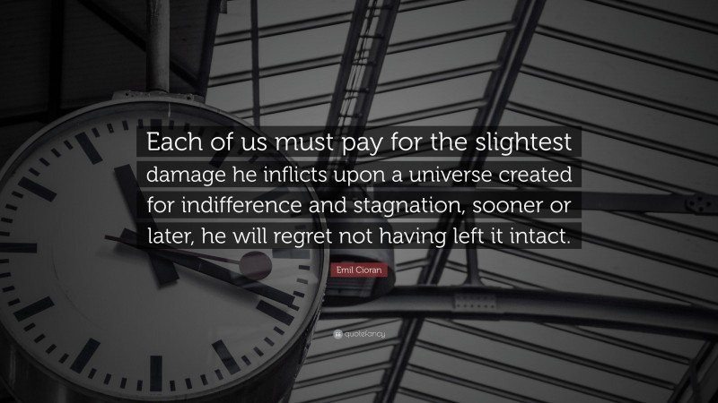 Emil Cioran Quote: “Each of us must pay for the slightest damage he inflicts upon a universe created for indifference and stagnation, sooner or later, he will regret not having left it intact.”