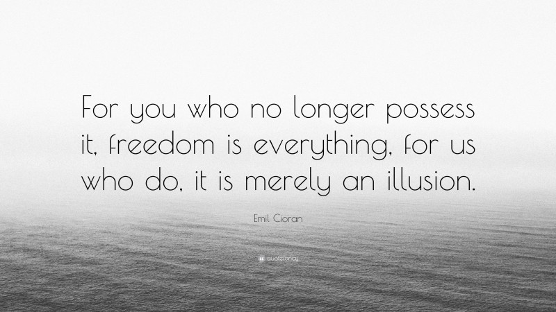 Emil Cioran Quote: “For you who no longer possess it, freedom is everything, for us who do, it is merely an illusion.”