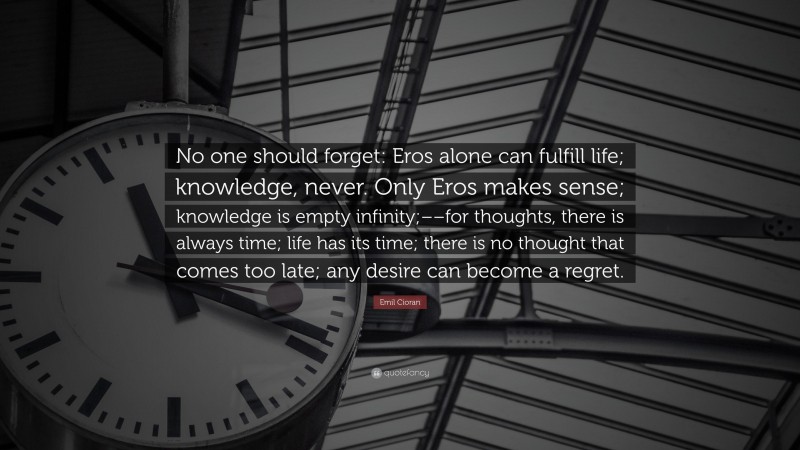 Emil Cioran Quote: “No one should forget: Eros alone can fulfill life; knowledge, never. Only Eros makes sense; knowledge is empty infinity;––for thoughts, there is always time; life has its time; there is no thought that comes too late; any desire can become a regret.”